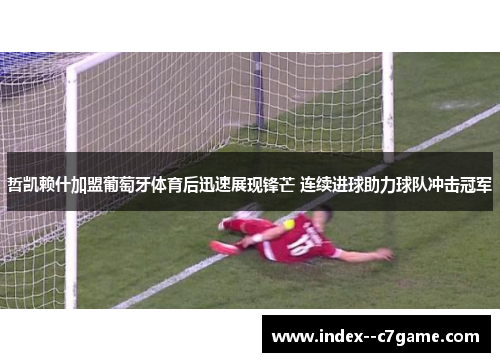 哲凯赖什加盟葡萄牙体育后迅速展现锋芒 连续进球助力球队冲击冠军