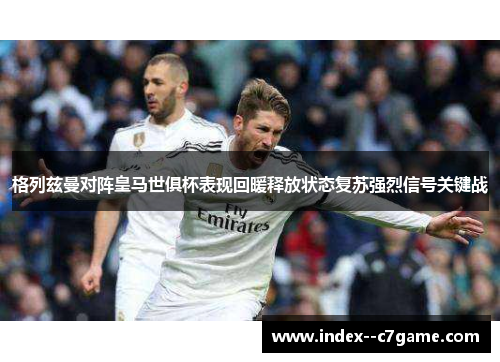 格列兹曼对阵皇马世俱杯表现回暖释放状态复苏强烈信号关键战